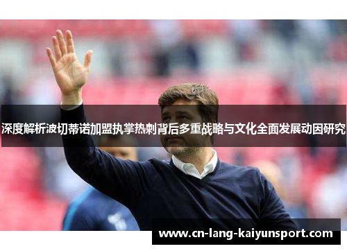 深度解析波切蒂诺加盟执掌热刺背后多重战略与文化全面发展动因研究 深度解析波切蒂诺加盟执掌热刺背后多重战略与文化全面发展动因研究