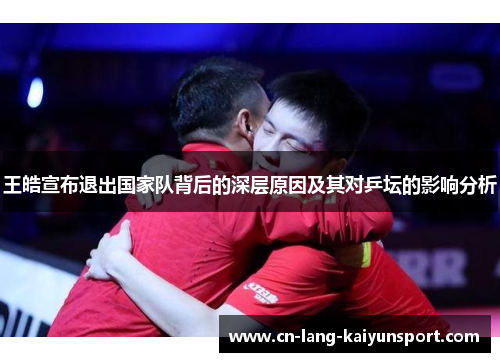 王皓宣布退出国家队背后的深层原因及其对乒坛的影响分析 王皓宣布退出国家队背后的深层原因及其对乒坛的影响分析