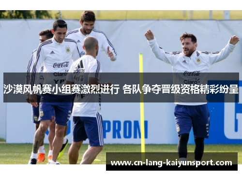 沙漠风帆赛小组赛激烈进行 各队争夺晋级资格精彩纷呈 沙漠风帆赛小组赛激烈进行 各队争夺晋级资格精彩纷呈