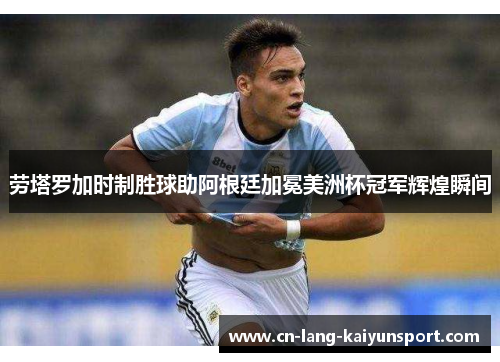 劳塔罗加时制胜球助阿根廷加冕美洲杯冠军辉煌瞬间