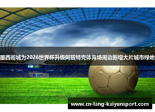 墨西哥城为2026世界杯升级阿兹特克体育场周边新增大片城市绿地