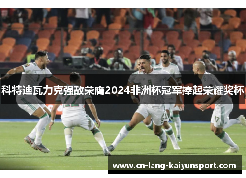 科特迪瓦力克强敌荣膺2024非洲杯冠军捧起荣耀奖杯